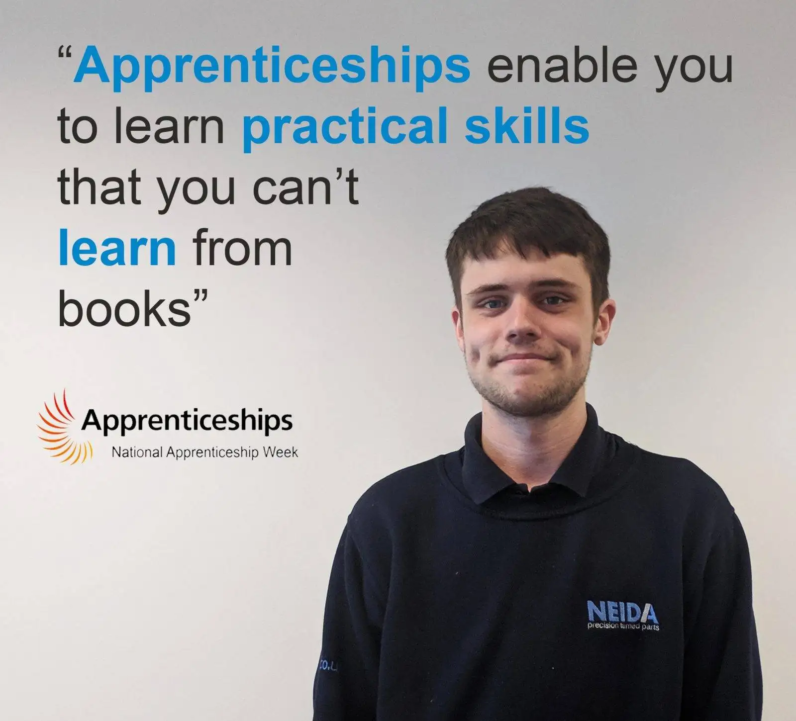 An apprentice, dressed in a NEIDA polo shirt, standing confidently in front of a white wall with a smile on their face. The apprentice appears engaged and enthusiastic about their apprenticeship experience. In the image, the quote 'Apprenticeships enable you to learn practical skills that you can't learn from books' is displayed in clear typography. The image represents the apprentice's belief in the value of hands-on learning and the acquisition of practical skills through their apprenticeship. It showcases the practical nature of apprenticeships in providing valuable knowledge and experience beyond what can be gained from traditional classroom education.